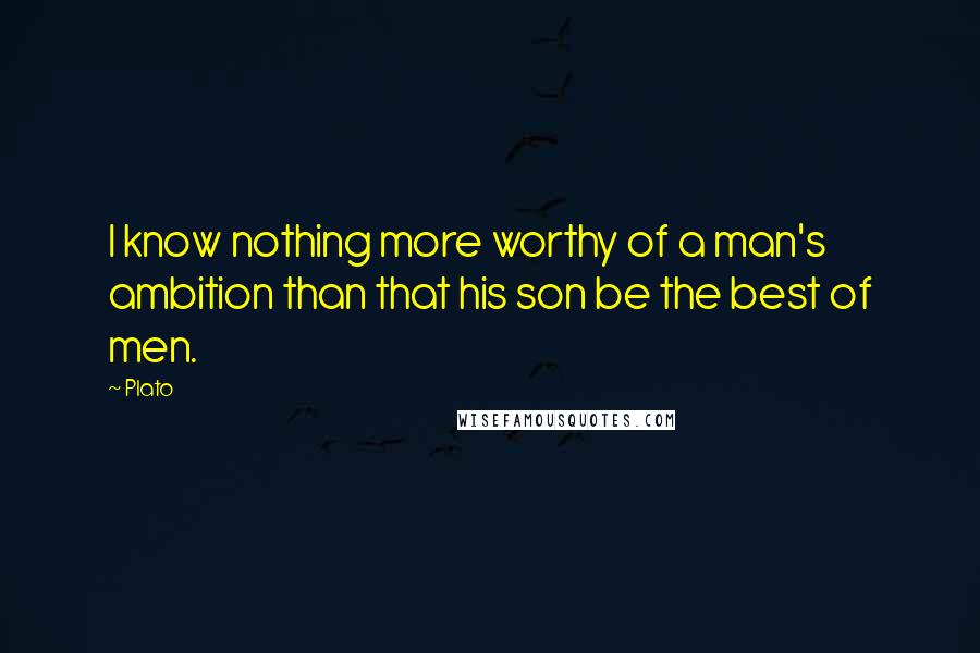 Plato Quotes: I know nothing more worthy of a man's ambition than that his son be the best of men.