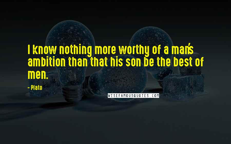 Plato Quotes: I know nothing more worthy of a man's ambition than that his son be the best of men.