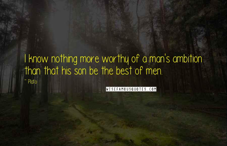 Plato Quotes: I know nothing more worthy of a man's ambition than that his son be the best of men.