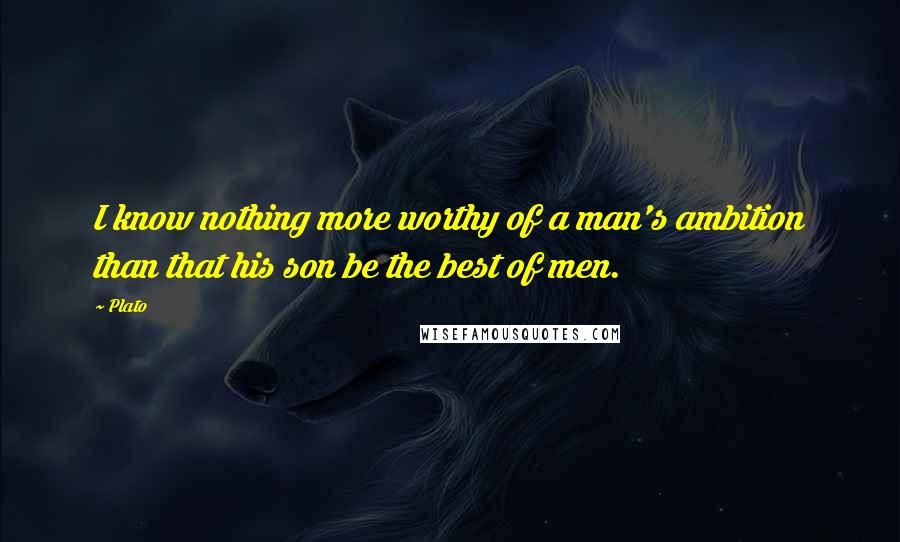 Plato Quotes: I know nothing more worthy of a man's ambition than that his son be the best of men.