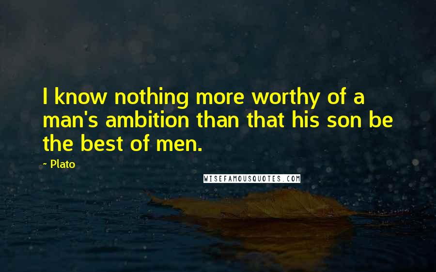 Plato Quotes: I know nothing more worthy of a man's ambition than that his son be the best of men.