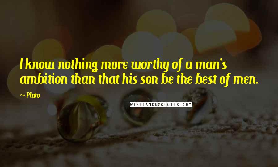 Plato Quotes: I know nothing more worthy of a man's ambition than that his son be the best of men.