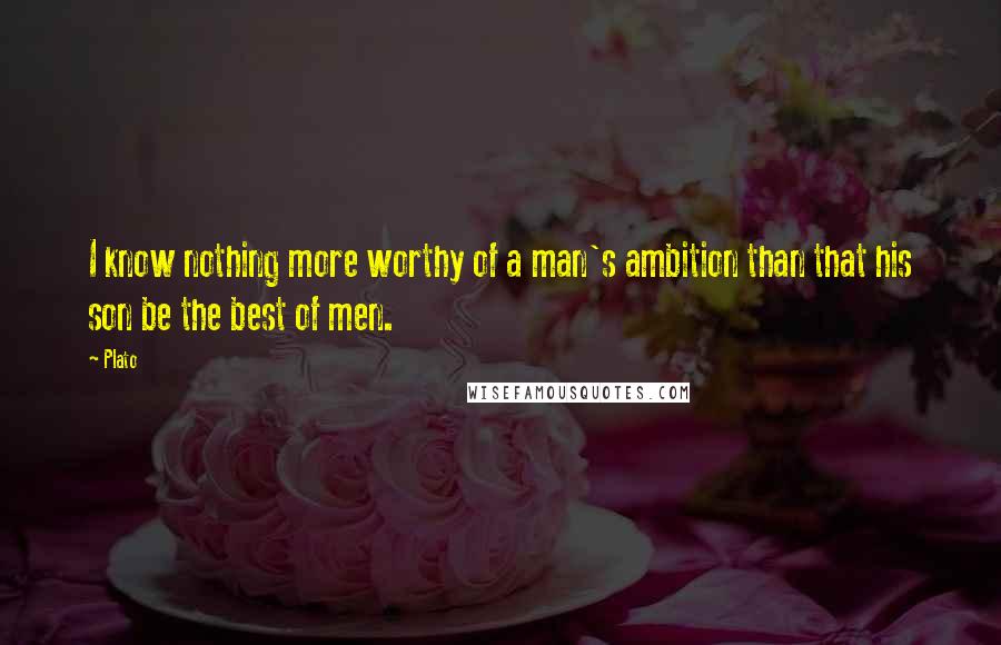 Plato Quotes: I know nothing more worthy of a man's ambition than that his son be the best of men.