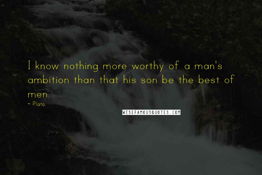 Plato Quotes: I know nothing more worthy of a man's ambition than that his son be the best of men.