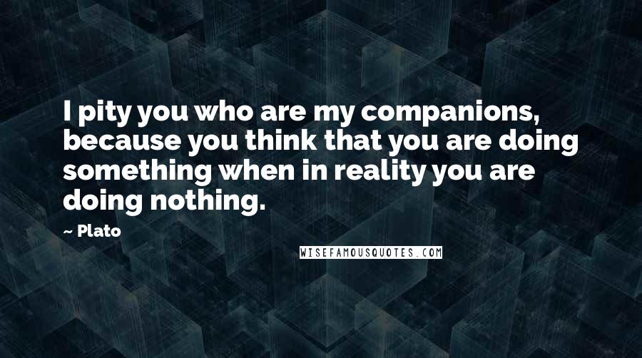 Plato Quotes: I pity you who are my companions, because you think that you are doing something when in reality you are doing nothing.