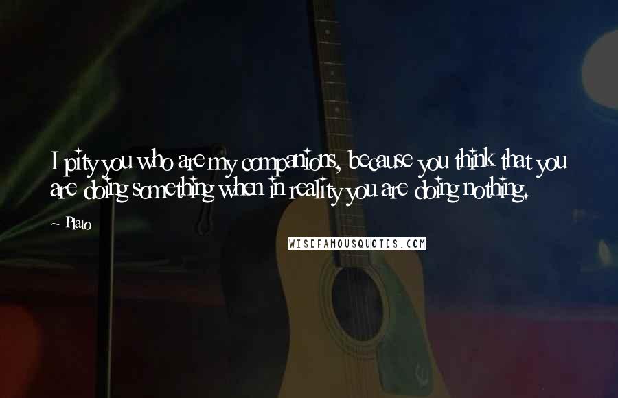 Plato Quotes: I pity you who are my companions, because you think that you are doing something when in reality you are doing nothing.