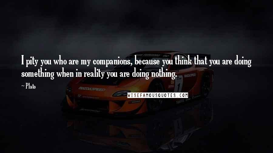 Plato Quotes: I pity you who are my companions, because you think that you are doing something when in reality you are doing nothing.