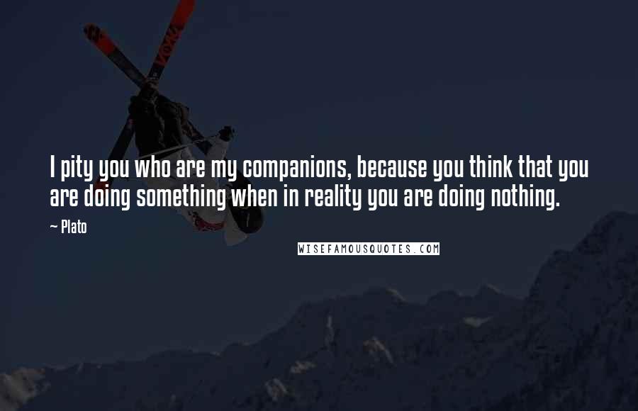 Plato Quotes: I pity you who are my companions, because you think that you are doing something when in reality you are doing nothing.