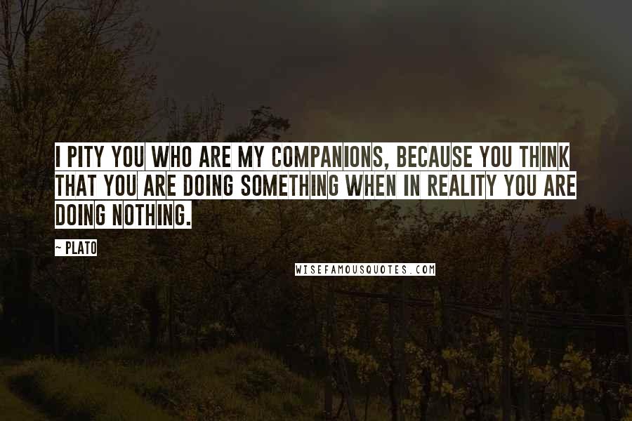 Plato Quotes: I pity you who are my companions, because you think that you are doing something when in reality you are doing nothing.