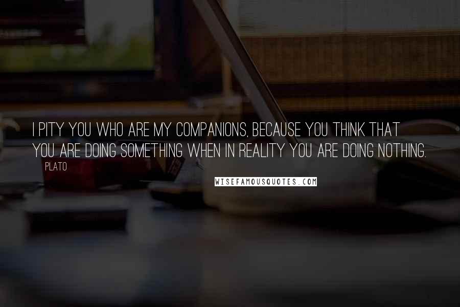 Plato Quotes: I pity you who are my companions, because you think that you are doing something when in reality you are doing nothing.