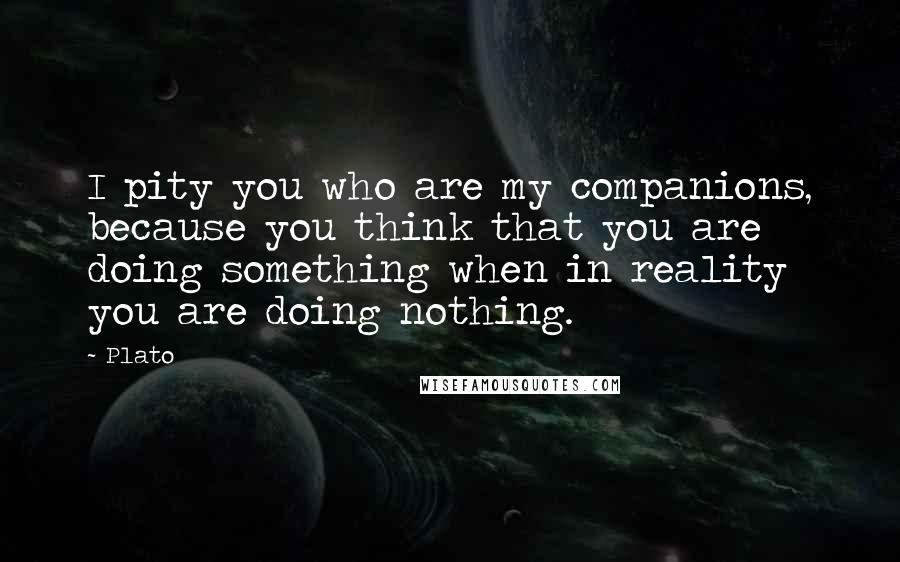 Plato Quotes: I pity you who are my companions, because you think that you are doing something when in reality you are doing nothing.