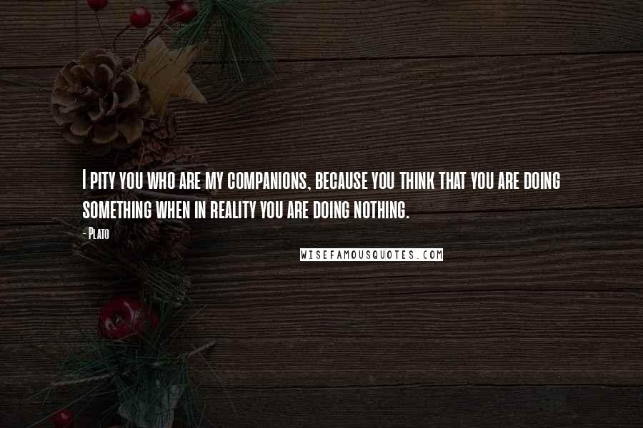 Plato Quotes: I pity you who are my companions, because you think that you are doing something when in reality you are doing nothing.