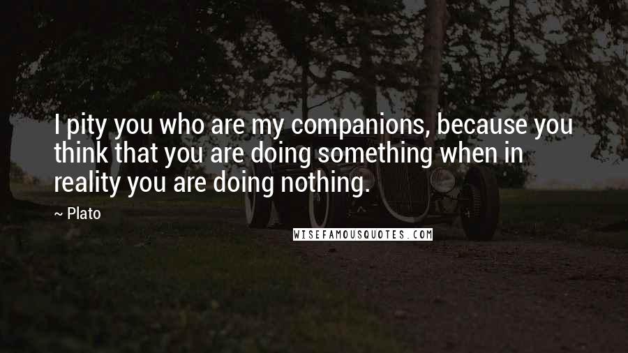 Plato Quotes: I pity you who are my companions, because you think that you are doing something when in reality you are doing nothing.