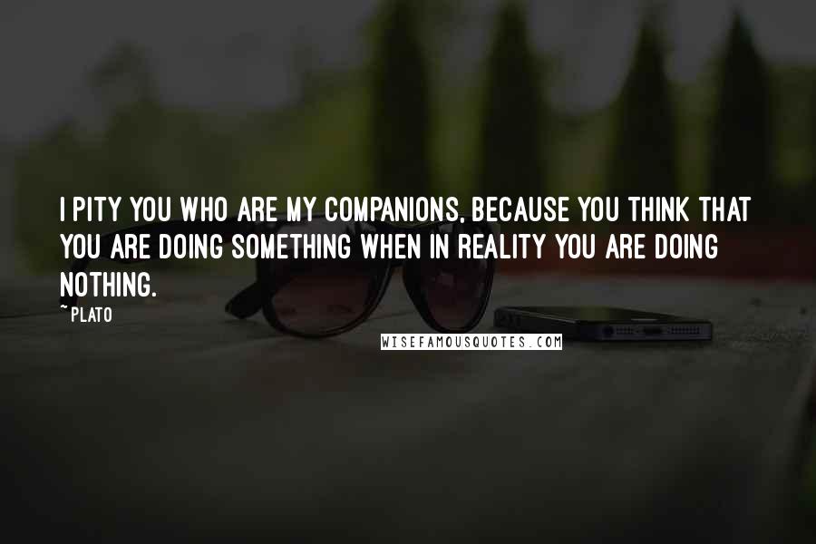 Plato Quotes: I pity you who are my companions, because you think that you are doing something when in reality you are doing nothing.