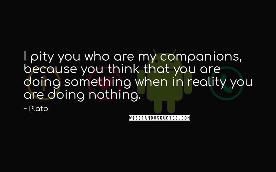 Plato Quotes: I pity you who are my companions, because you think that you are doing something when in reality you are doing nothing.