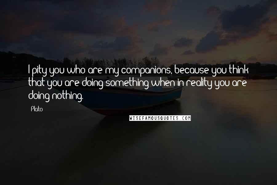 Plato Quotes: I pity you who are my companions, because you think that you are doing something when in reality you are doing nothing.