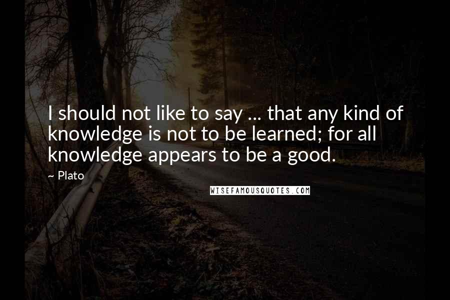 Plato Quotes: I should not like to say ... that any kind of knowledge is not to be learned; for all knowledge appears to be a good.