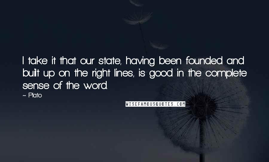 Plato Quotes: I take it that our state, having been founded and built up on the right lines, is good in the complete sense of the word.