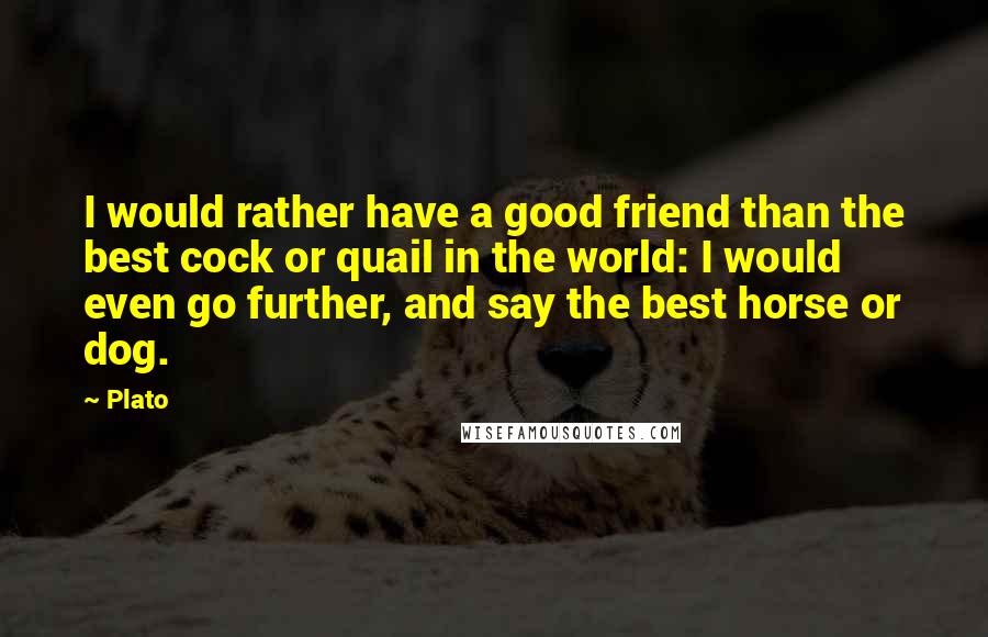 Plato Quotes: I would rather have a good friend than the best cock or quail in the world: I would even go further, and say the best horse or dog.