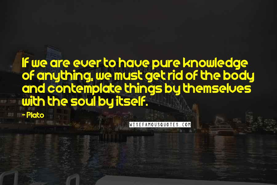 Plato Quotes: If we are ever to have pure knowledge of anything, we must get rid of the body and contemplate things by themselves with the soul by itself.