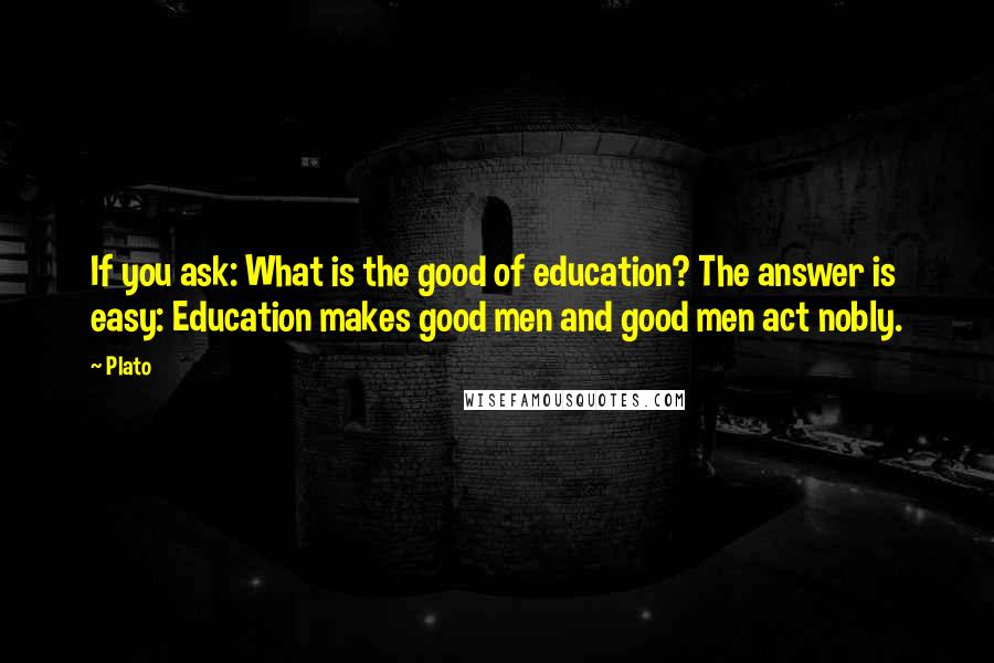 Plato Quotes: If you ask: What is the good of education? The answer is easy: Education makes good men and good men act nobly.
