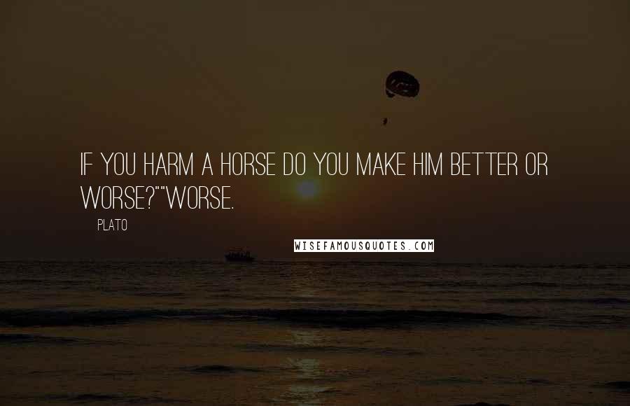 Plato Quotes: If you harm a horse do you make him better or worse?""Worse.