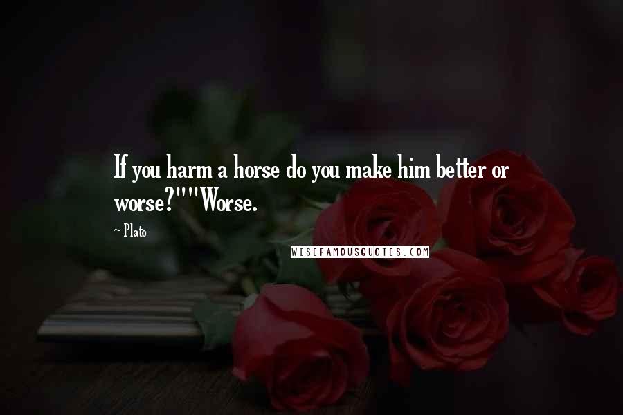 Plato Quotes: If you harm a horse do you make him better or worse?""Worse.
