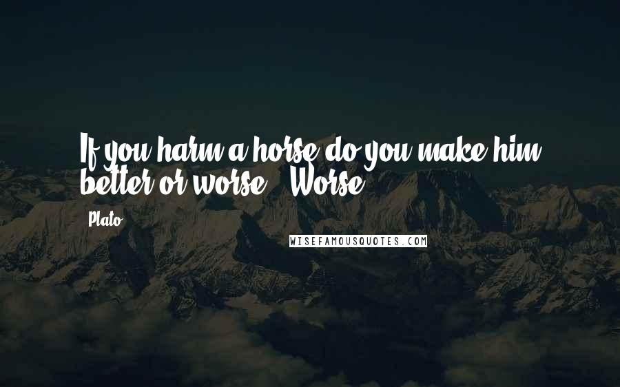 Plato Quotes: If you harm a horse do you make him better or worse?""Worse.