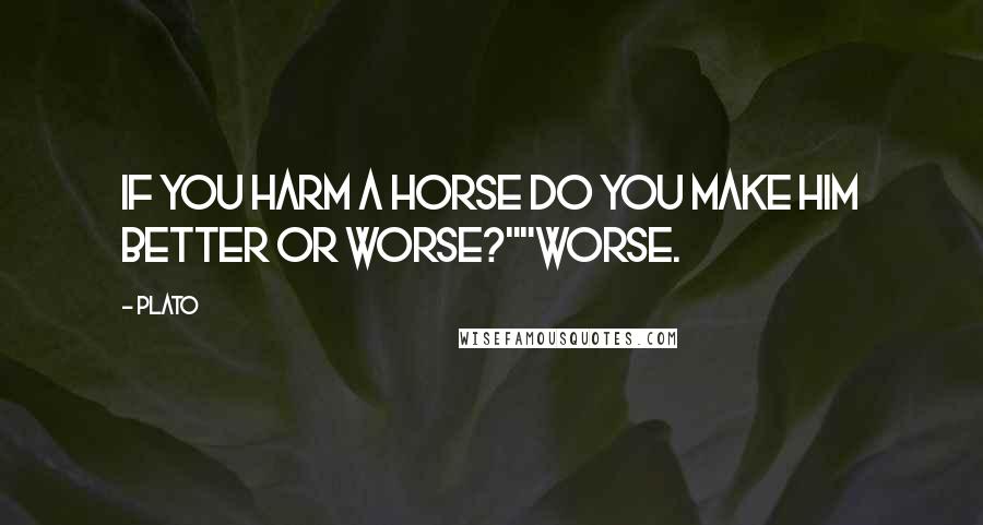 Plato Quotes: If you harm a horse do you make him better or worse?""Worse.