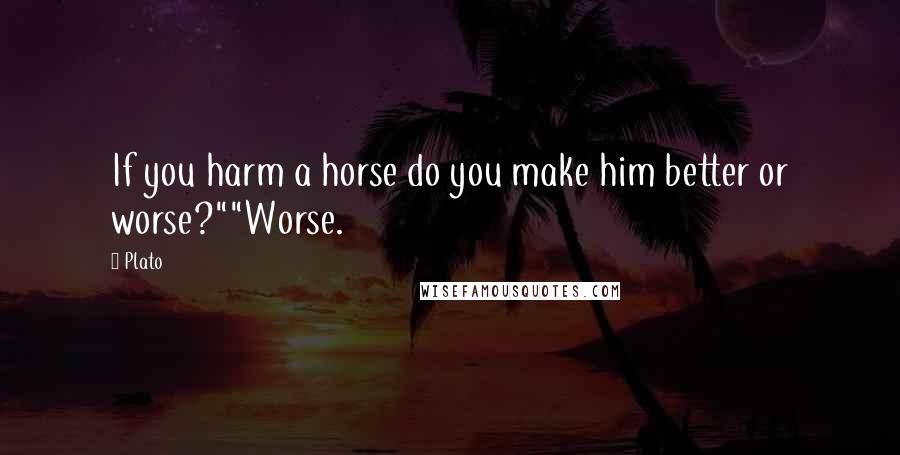 Plato Quotes: If you harm a horse do you make him better or worse?""Worse.