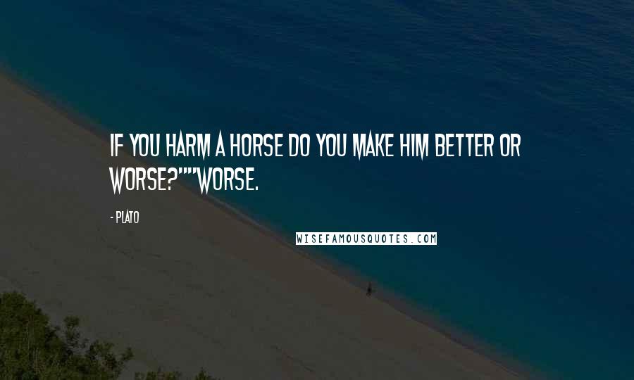 Plato Quotes: If you harm a horse do you make him better or worse?""Worse.