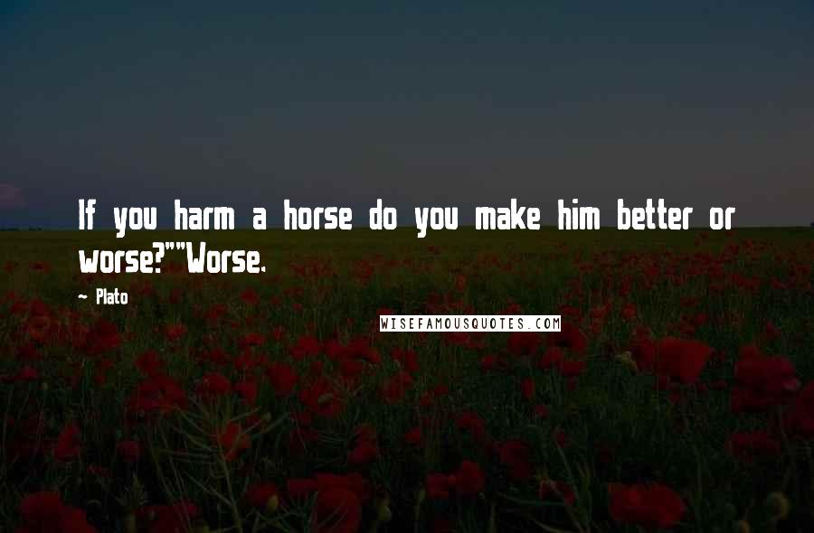 Plato Quotes: If you harm a horse do you make him better or worse?""Worse.