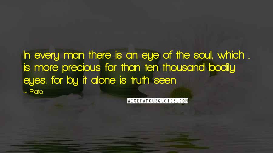 Plato Quotes: In every man there is an eye of the soul, which ... is more precious far than ten thousand bodily eyes, for by it alone is truth seen.