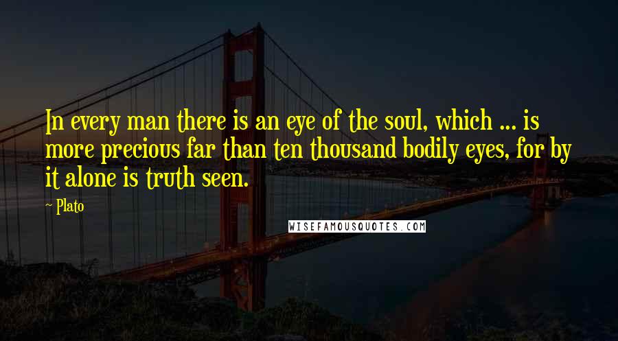 Plato Quotes: In every man there is an eye of the soul, which ... is more precious far than ten thousand bodily eyes, for by it alone is truth seen.