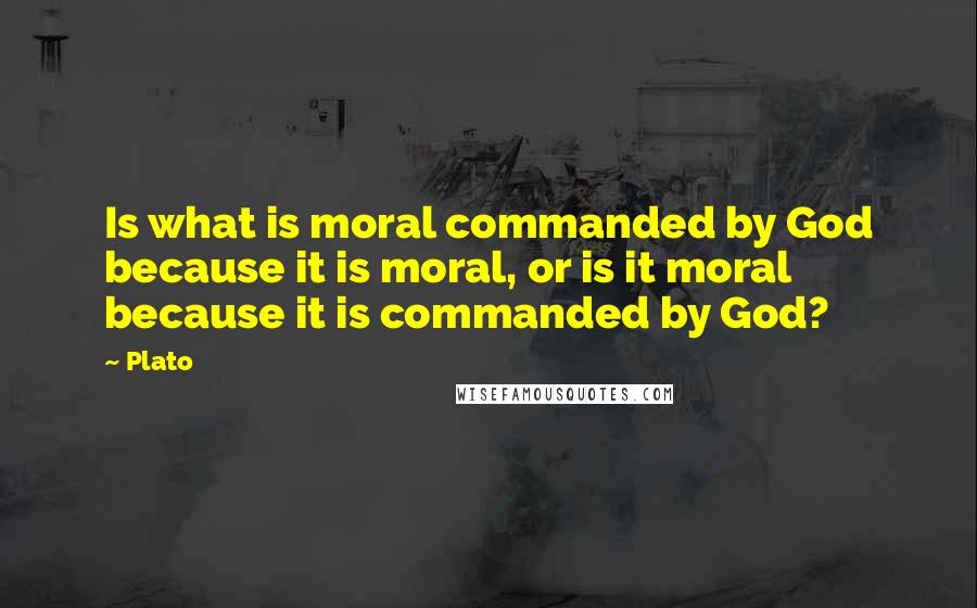 Plato Quotes: Is what is moral commanded by God because it is moral, or is it moral because it is commanded by God?