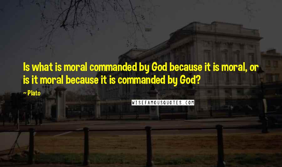 Plato Quotes: Is what is moral commanded by God because it is moral, or is it moral because it is commanded by God?