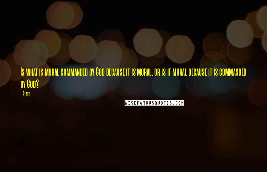 Plato Quotes: Is what is moral commanded by God because it is moral, or is it moral because it is commanded by God?