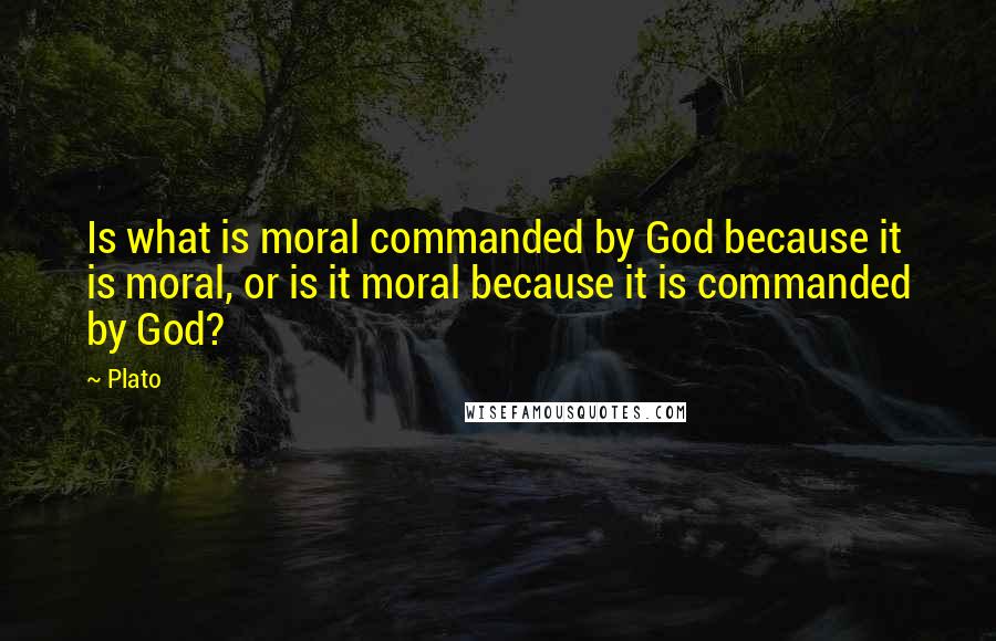 Plato Quotes: Is what is moral commanded by God because it is moral, or is it moral because it is commanded by God?