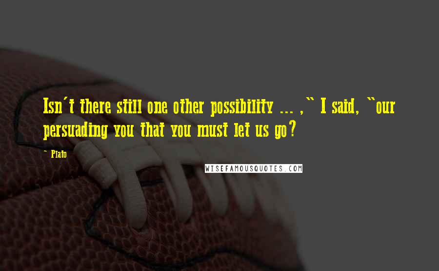 Plato Quotes: Isn't there still one other possibility ... ," I said, "our persuading you that you must let us go?