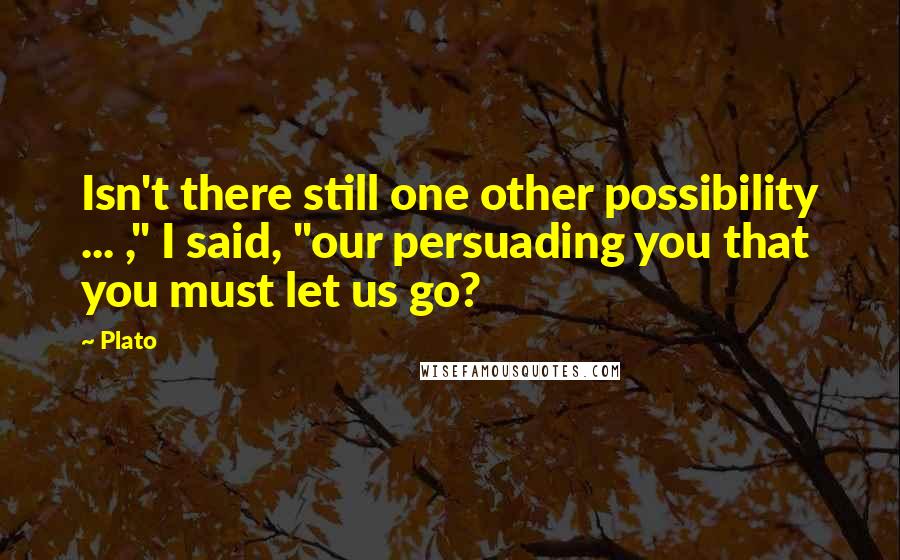 Plato Quotes: Isn't there still one other possibility ... ," I said, "our persuading you that you must let us go?