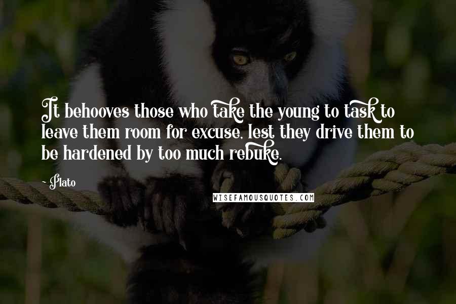 Plato Quotes: It behooves those who take the young to task to leave them room for excuse, lest they drive them to be hardened by too much rebuke.