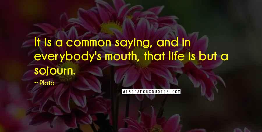 Plato Quotes: It is a common saying, and in everybody's mouth, that life is but a sojourn.
