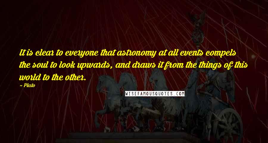 Plato Quotes: It is clear to everyone that astronomy at all events compels the soul to look upwards, and draws it from the things of this world to the other.