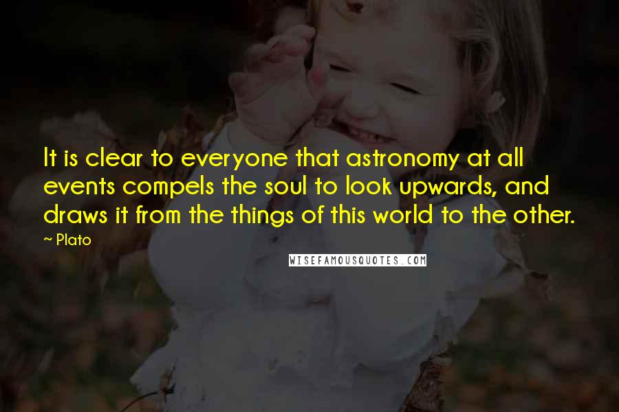 Plato Quotes: It is clear to everyone that astronomy at all events compels the soul to look upwards, and draws it from the things of this world to the other.