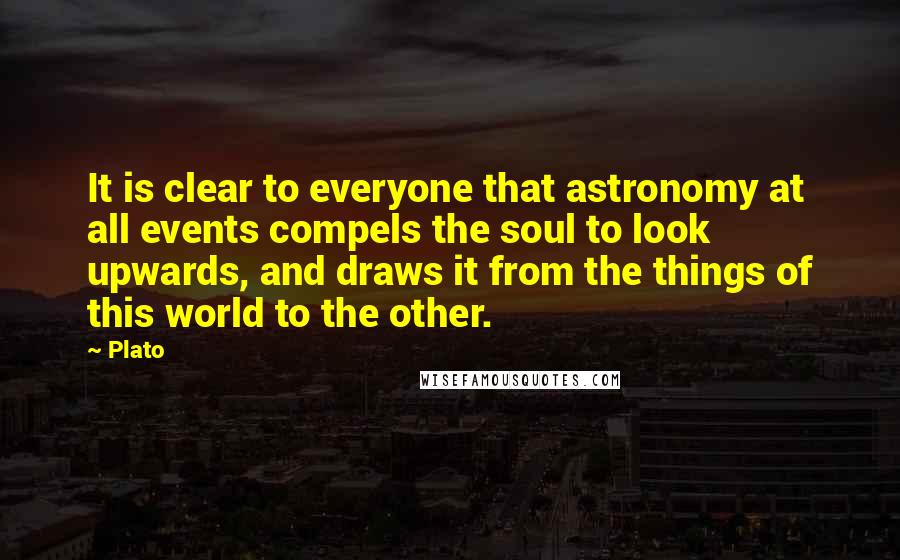 Plato Quotes: It is clear to everyone that astronomy at all events compels the soul to look upwards, and draws it from the things of this world to the other.