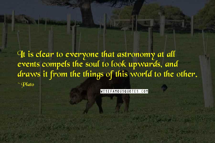 Plato Quotes: It is clear to everyone that astronomy at all events compels the soul to look upwards, and draws it from the things of this world to the other.