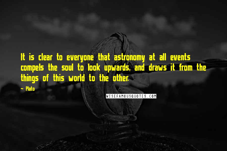 Plato Quotes: It is clear to everyone that astronomy at all events compels the soul to look upwards, and draws it from the things of this world to the other.