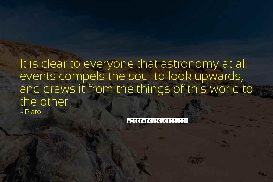 Plato Quotes: It is clear to everyone that astronomy at all events compels the soul to look upwards, and draws it from the things of this world to the other.