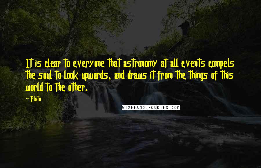 Plato Quotes: It is clear to everyone that astronomy at all events compels the soul to look upwards, and draws it from the things of this world to the other.