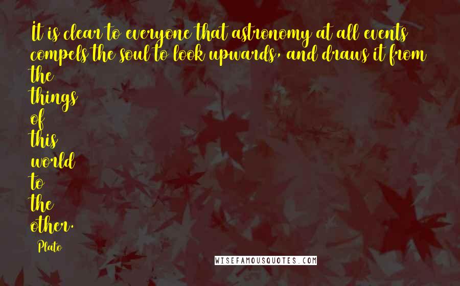 Plato Quotes: It is clear to everyone that astronomy at all events compels the soul to look upwards, and draws it from the things of this world to the other.